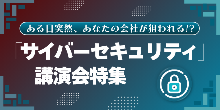 ある日突然、あなたの会社が狙われる!?「サイバーセキュリティ」講演特集